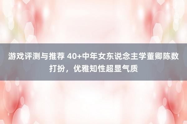 游戏评测与推荐 40+中年女东说念主学董卿陈数打扮，优雅知性超显气质