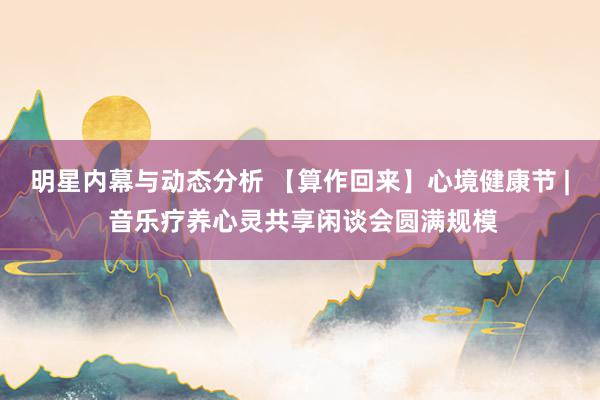 明星内幕与动态分析 【算作回来】心境健康节 | 音乐疗养心灵共享闲谈会圆满规模