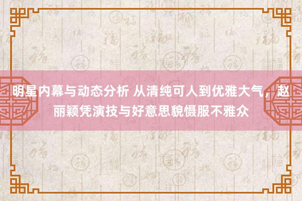 明星内幕与动态分析 从清纯可人到优雅大气，赵丽颖凭演技与好意思貌慑服不雅众