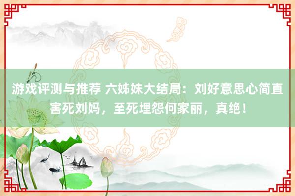 游戏评测与推荐 六姊妹大结局：刘好意思心简直害死刘妈，至死埋怨何家丽，真绝！