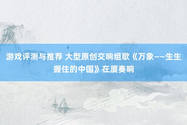 游戏评测与推荐 大型原创交响组歌《万象——生生握住的中国》在厦奏响