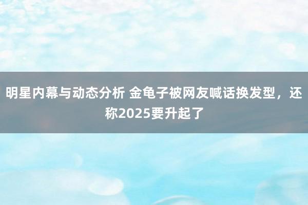 明星内幕与动态分析 金龟子被网友喊话换发型，还称2025要升起了