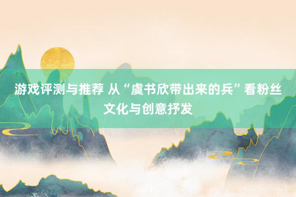 游戏评测与推荐 从“虞书欣带出来的兵”看粉丝文化与创意抒发