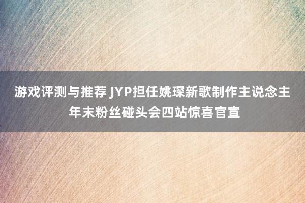 游戏评测与推荐 JYP担任姚琛新歌制作主说念主 年末粉丝碰头会四站惊喜官宣