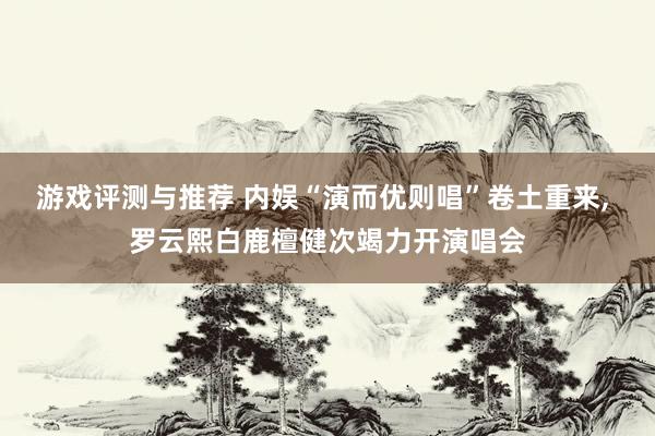 游戏评测与推荐 内娱“演而优则唱”卷土重来, 罗云熙白鹿檀健次竭力开演唱会