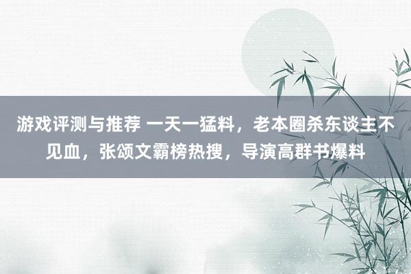 游戏评测与推荐 一天一猛料，老本圈杀东谈主不见血，张颂文霸榜热搜，导演高群书爆料