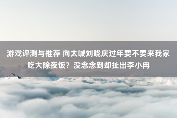 游戏评测与推荐 向太喊刘晓庆过年要不要来我家吃大除夜饭？没念念到却扯出李小冉