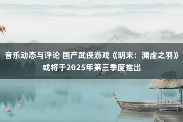 音乐动态与评论 国产武侠游戏《明末：渊虚之羽》或将于2025年第三季度推出