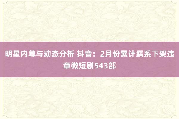 明星内幕与动态分析 抖音：2月份累计羁系下架违章微短剧543部