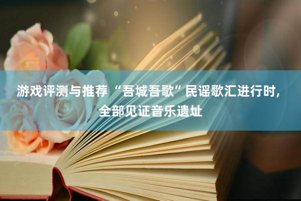 游戏评测与推荐 “吾城吾歌”民谣歌汇进行时, 全部见证音乐遗址