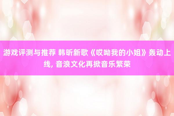 游戏评测与推荐 韩昕新歌《哎呦我的小姐》轰动上线, 音浪文化再掀音乐繁荣