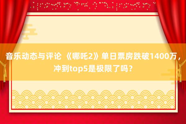 音乐动态与评论 《哪吒2》单日票房跌破1400万，冲到top5是极限了吗？