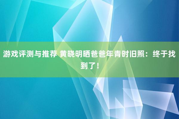 游戏评测与推荐 黄晓明晒爸爸年青时旧照：终于找到了！