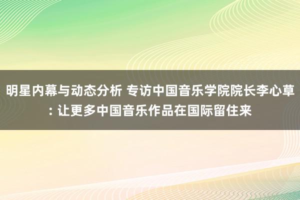 明星内幕与动态分析 专访中国音乐学院院长李心草: 让更多中国音乐作品在国际留住来