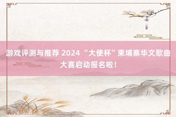 游戏评测与推荐 2024 “大使杯”柬埔寨华文歌曲大赛启动报名啦！