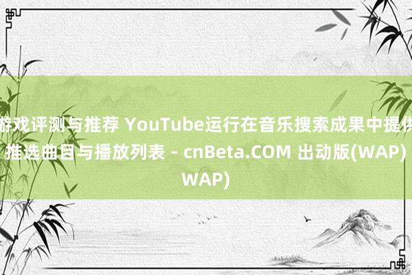 游戏评测与推荐 YouTube运行在音乐搜索成果中提供推选曲目与播放列表 - cnBeta.COM 出动版(WAP)