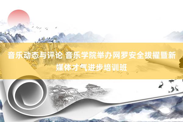 音乐动态与评论 音乐学院举办网罗安全拔擢暨新媒体才气进步培训班