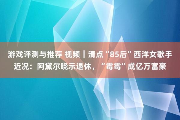 游戏评测与推荐 视频｜清点“85后”西洋女歌手近况：阿黛尔晓示退休，“霉霉”成亿万富豪