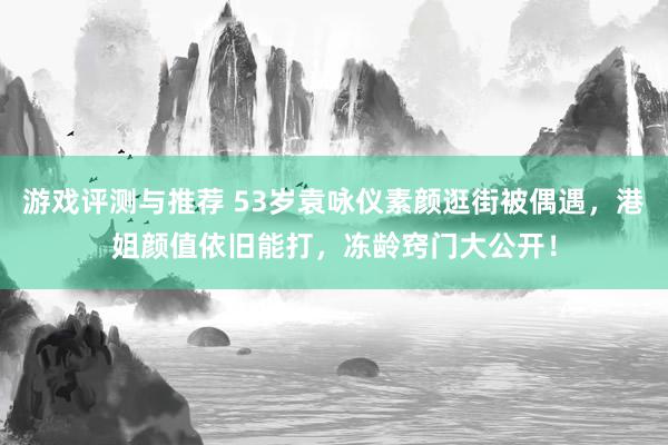 游戏评测与推荐 53岁袁咏仪素颜逛街被偶遇，港姐颜值依旧能打，冻龄窍门大公开！