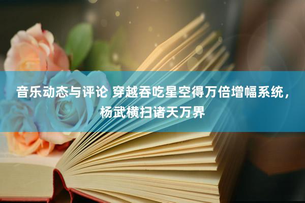 音乐动态与评论 穿越吞吃星空得万倍增幅系统，杨武横扫诸天万界