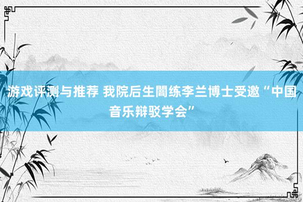 游戏评测与推荐 我院后生闇练李兰博士受邀“中国音乐辩驳学会”