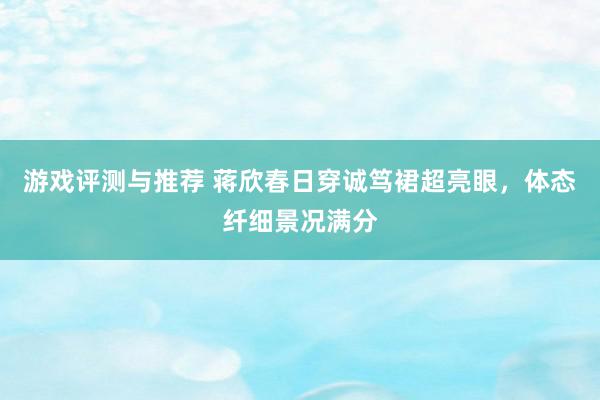 游戏评测与推荐 蒋欣春日穿诚笃裙超亮眼，体态纤细景况满分