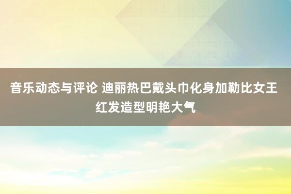 音乐动态与评论 迪丽热巴戴头巾化身加勒比女王 红发造型明艳大气