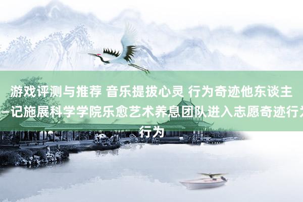 游戏评测与推荐 音乐提拔心灵 行为奇迹他东谈主——记施展科学学院乐愈艺术养息团队进入志愿奇迹行为