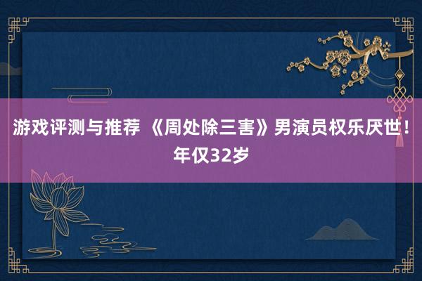 游戏评测与推荐 《周处除三害》男演员权乐厌世！年仅32岁