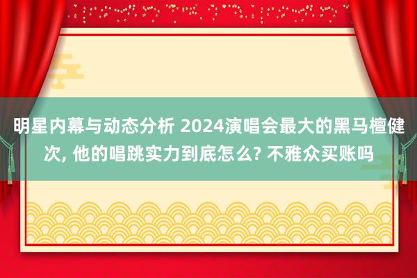 明星内幕与动态分析 2024演唱会最大的黑马檀健次, 他的唱跳实力到底怎么? 不雅众买账吗