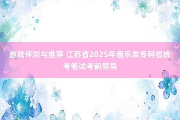 游戏评测与推荐 江苏省2025年音乐类专科省统考笔试考前领导