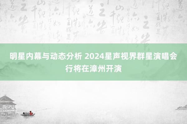 明星内幕与动态分析 2024星声视界群星演唱会行将在漳州开演