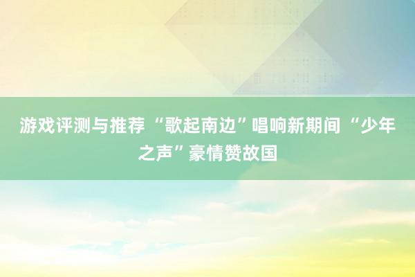 游戏评测与推荐 “歌起南边”唱响新期间 “少年之声”豪情赞故国